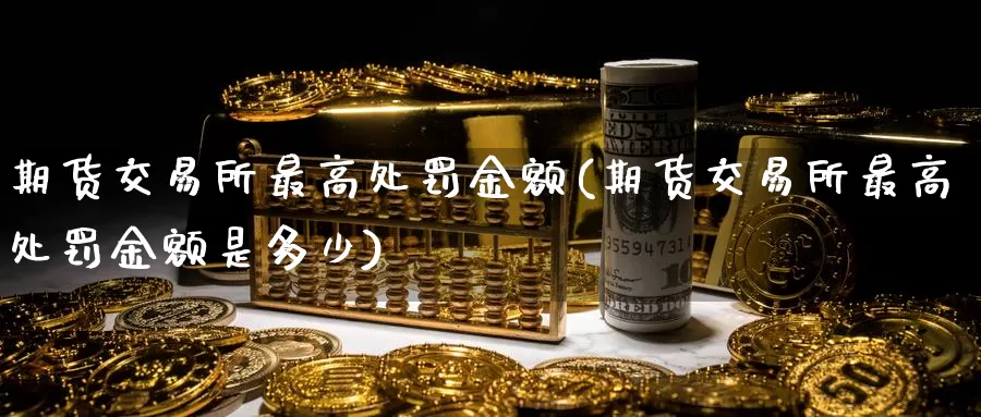 期货交易所最高处罚金额(期货交易所最高处罚金额是多少)_https://qh.wpmee.com_黄金直播室_第1张