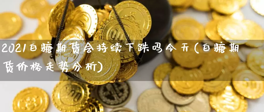 2021白糖期货会持续下跌吗今天(白糖期货价格走势分析)_https://qh.wpmee.com_国际期货_第1张