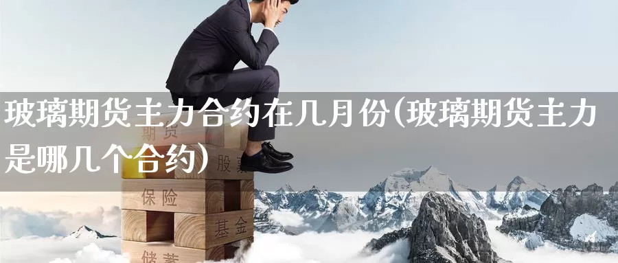 玻璃期货主力合约在几月份(玻璃期货主力是哪几个合约)_https://qh.wpmee.com_纳指期货直播室_第1张