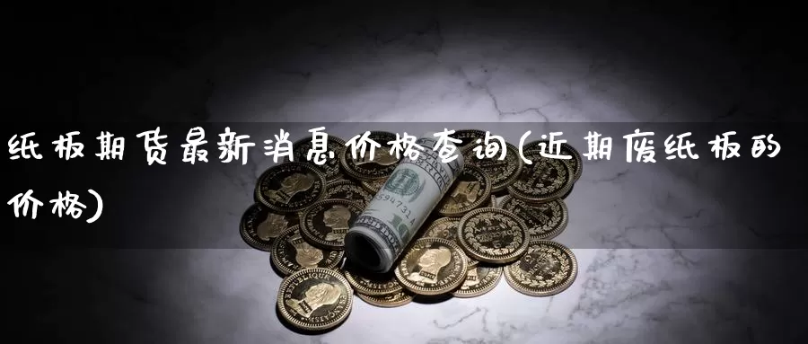 纸板期货最新消息价格查询(近期废纸板的价格)_https://qh.wpmee.com_期货科普_第1张