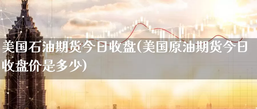 美国石油期货今日收盘(美国原油期货今日收盘价是多少)_https://qh.wpmee.com_原油期货直播间_第1张