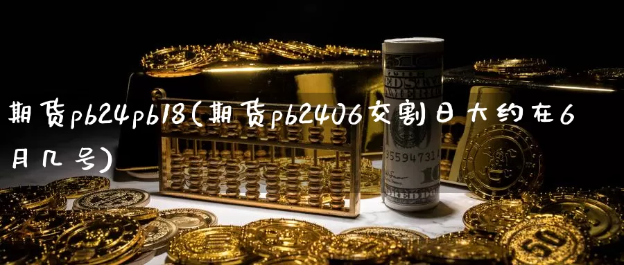 期货pb24pb18(期货pb2406交割日大约在6月几号)_https://qh.wpmee.com_纳指期货直播室_第1张