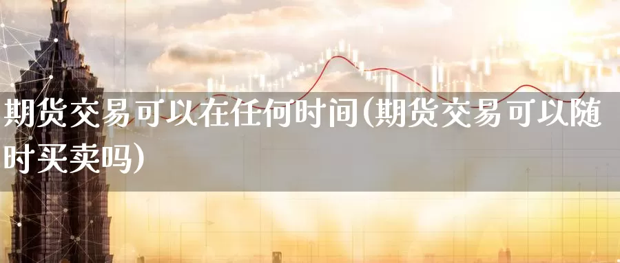 期货交易可以在任何时间(期货交易可以随时买卖吗)_https://qh.wpmee.com_原油期货_第1张