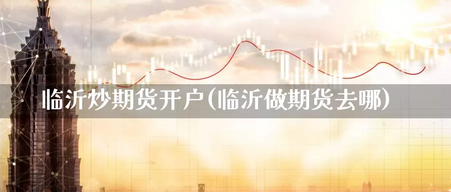 临沂炒期货开户(临沂做期货去哪)_https://qh.wpmee.com_原油期货_第1张