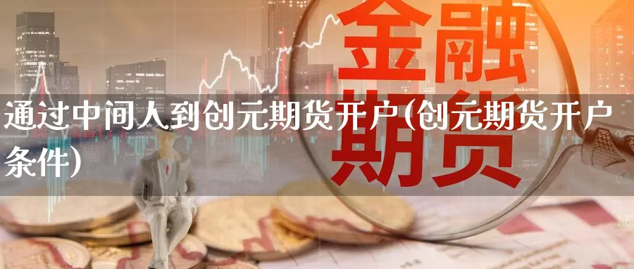 通过中间人到创元期货开户(创元期货开户条件)_https://qh.wpmee.com_原油期货直播间_第1张