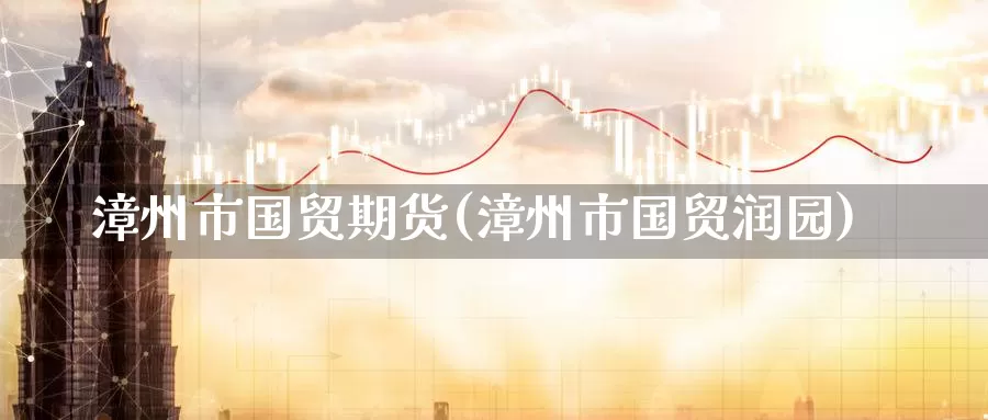 漳州市国贸期货(漳州市国贸润园)_https://qh.wpmee.com_原油期货直播间_第1张