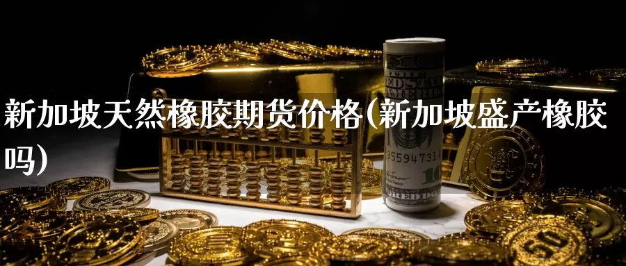 新加坡天然橡胶期货价格(新加坡盛产橡胶吗)_https://qh.wpmee.com_黄金期货直播间_第1张