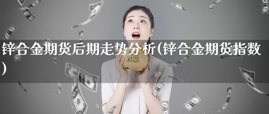 锌合金期货后期走势分析(锌合金期货指数)_https://qh.wpmee.com_原油期货_第1张