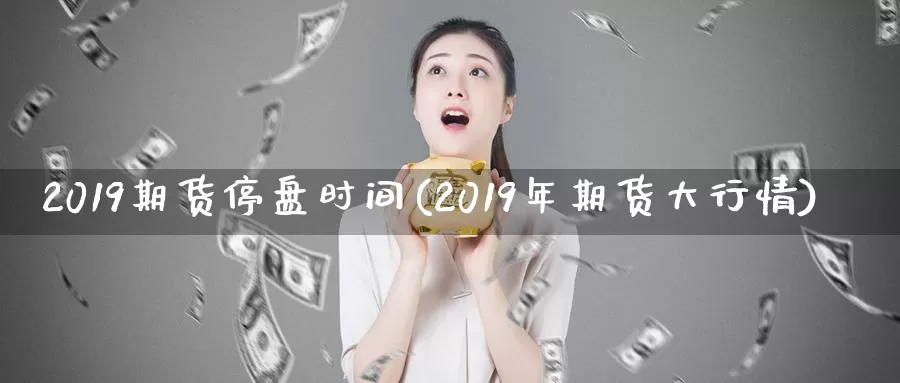 2019期货停盘时间(2019年期货大行情)_https://qh.wpmee.com_期货科普_第1张