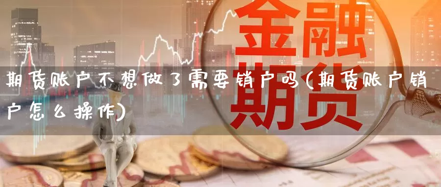 期货账户不想做了需要销户吗(期货账户销户怎么操作)_https://qh.wpmee.com_原油期货直播间_第1张