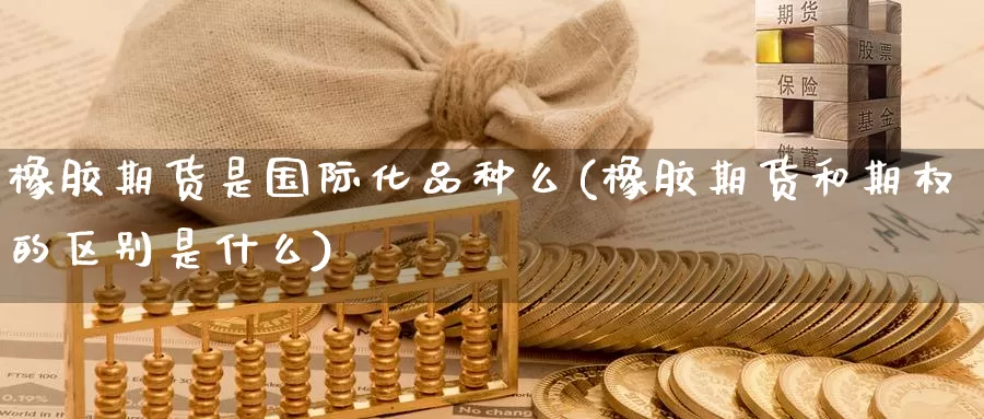 橡胶期货是国际化品种么(橡胶期货和期权的区别是什么)_https://qh.wpmee.com_纳指期货直播室_第1张