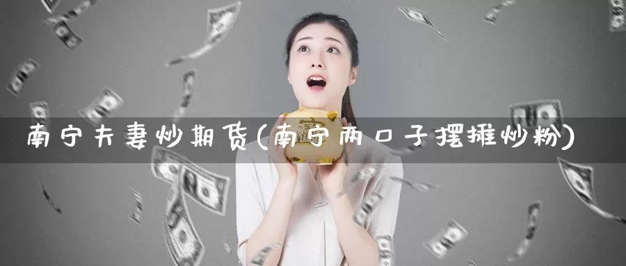 南宁夫妻炒期货(南宁两口子摆摊炒粉)_https://qh.wpmee.com_原油期货_第1张