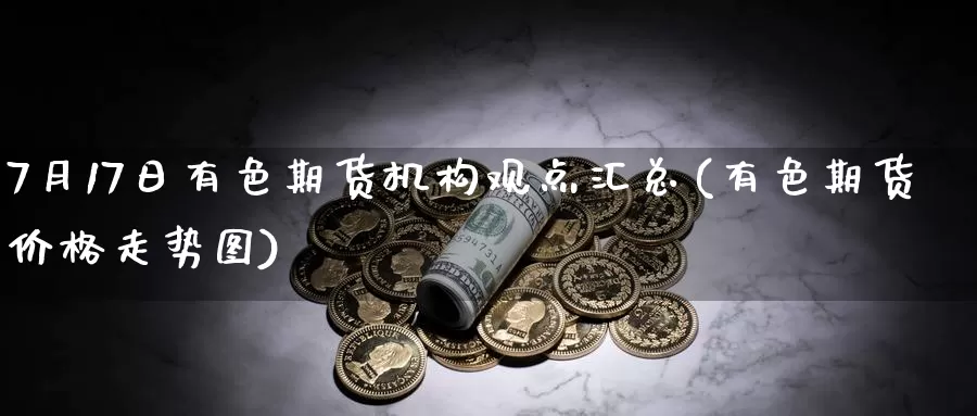 7月17日有色期货机构观点汇总(有色期货价格走势图)_https://qh.wpmee.com_期货科普_第1张