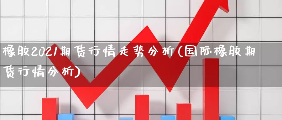 橡胶2021期货行情走势分析(国际橡胶期货行情分析)_https://qh.wpmee.com_国际期货_第1张