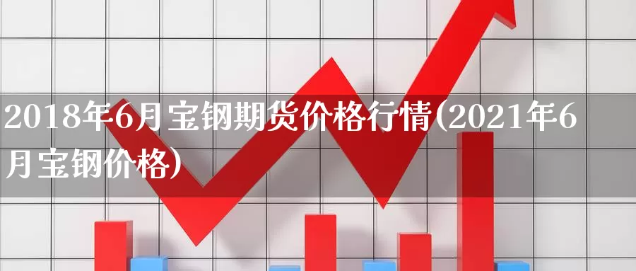 2018年6月宝钢期货价格行情(2021年6月宝钢价格)_https://qh.wpmee.com_期货直播间_第1张