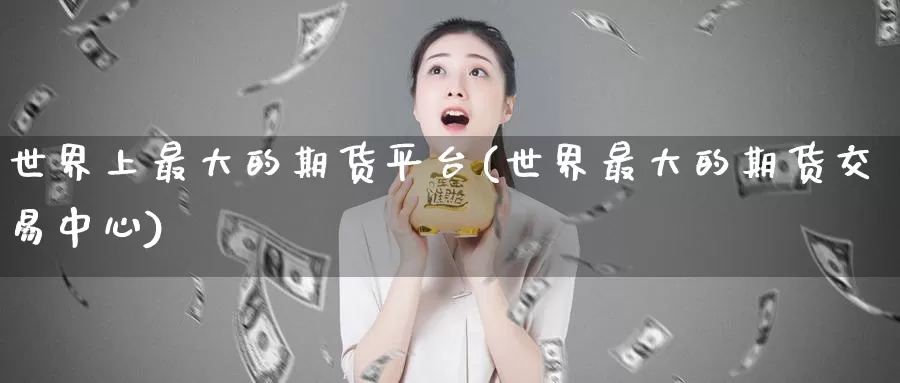 世界上最大的期货平台(世界最大的期货交易中心)_https://qh.wpmee.com_原油期货直播间_第1张