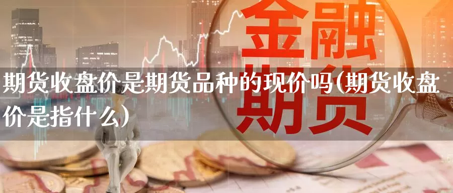 期货收盘价是期货品种的现价吗(期货收盘价是指什么)_https://qh.wpmee.com_原油期货_第1张