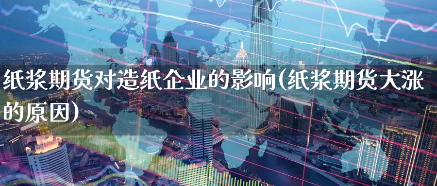 纸浆期货对造纸企业的影响(纸浆期货大涨的原因)_https://qh.wpmee.com_期货科普_第1张