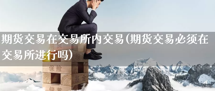 期货交易在交易所内交易(期货交易必须在交易所进行吗)_https://qh.wpmee.com_原油期货_第1张