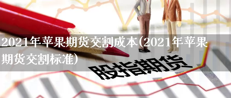 2021年苹果期货交割成本(2021年苹果期货交割标准)_https://qh.wpmee.com_原油期货直播间_第1张