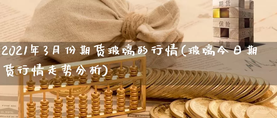 2021年3月份期货玻璃的行情(玻璃今日期货行情走势分析)_https://qh.wpmee.com_国际期货_第1张