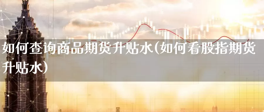 如何查询商品期货升贴水(如何看股指期货升贴水)_https://qh.wpmee.com_原油期货直播间_第1张