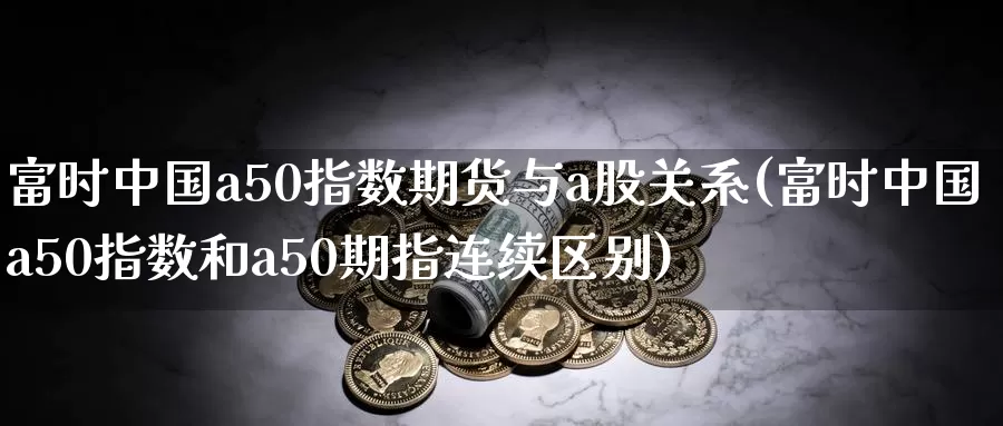 富时中国a50指数期货与a股关系(富时中国a50指数和a50期指连续区别)_https://qh.wpmee.com_期货直播间_第1张