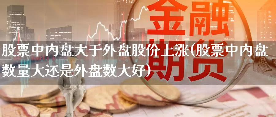 股票中内盘大于外盘股价上涨(股票中内盘数量大还是外盘数大好)_https://qh.wpmee.com_国际期货_第1张