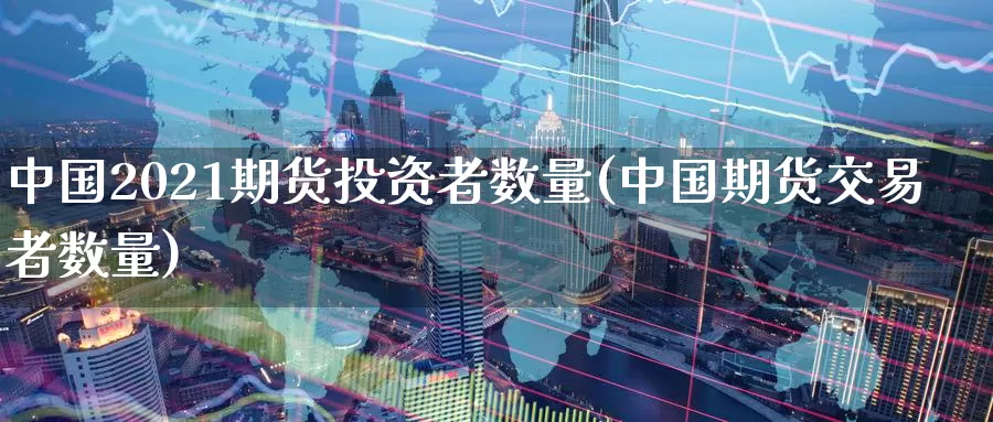 中国2021期货投资者数量(中国期货交易者数量)_https://qh.wpmee.com_黄金直播室_第1张