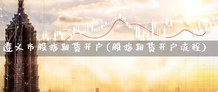 遵义市股指期货开户(股指期货开户流程)_https://qh.wpmee.com_期货科普_第1张