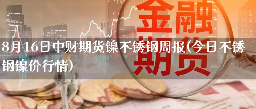 8月16日中财期货镍不锈钢周报(今日不锈钢镍价行情)_https://qh.wpmee.com_黄金期货直播间_第1张