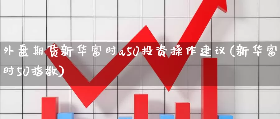 外盘期货新华富时a50投资操作建议(新华富时50指数)_https://qh.wpmee.com_黄金期货_第1张