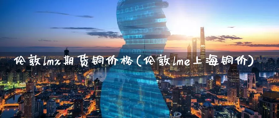 伦敦lmx期货铜价格(伦敦lme上海铜价)_https://qh.wpmee.com_原油期货直播间_第1张