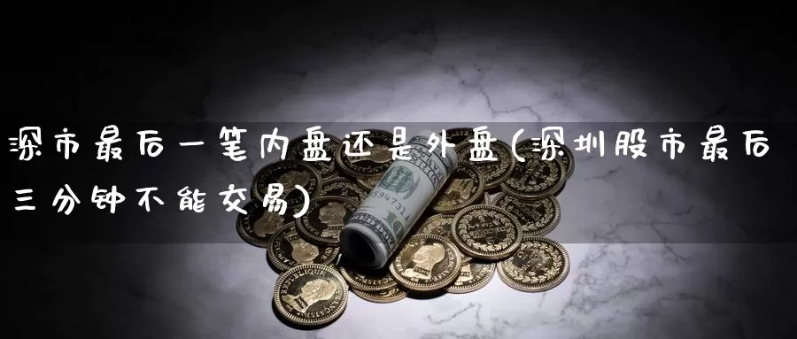 深市最后一笔内盘还是外盘(深圳股市最后三分钟不能交易)_https://qh.wpmee.com_黄金期货直播间_第1张