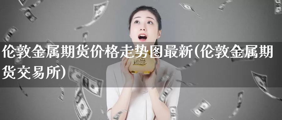 伦敦金属期货价格走势图最新(伦敦金属期货交易所)_https://qh.wpmee.com_期货科普_第1张