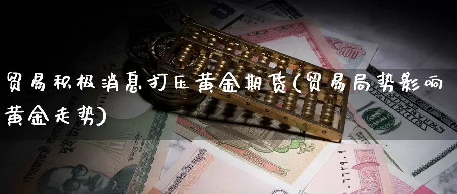 贸易积极消息打压黄金期货(贸易局势影响黄金走势)_https://qh.wpmee.com_原油期货_第1张